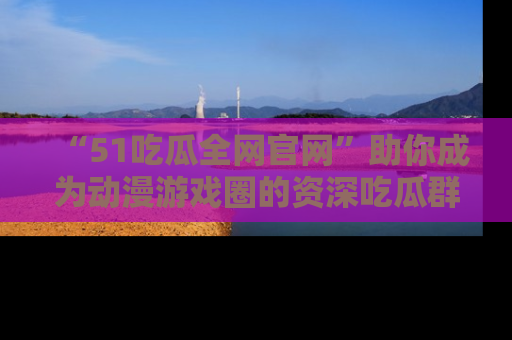 “51吃瓜全网官网”助你成为动漫游戏圈的资深吃瓜群众!