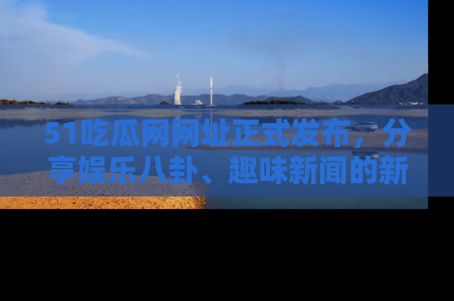 51吃瓜网网址正式发布，分享娱乐八卦、趣味新闻的新平台