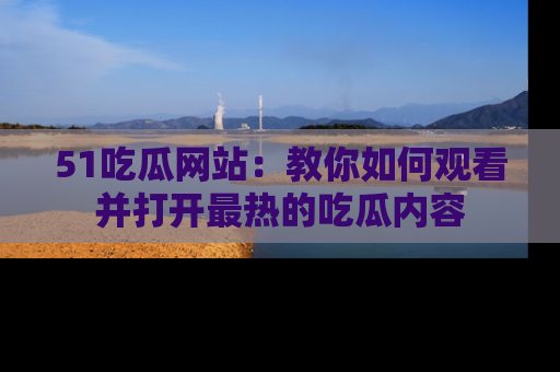 51吃瓜网站：教你如何观看并打开最热的吃瓜内容