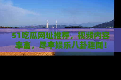 51吃瓜网址推荐，视频内容丰富，尽享娱乐八卦趣闻！