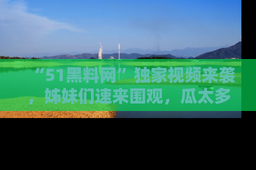 “51黑料网”独家视频来袭，姊妹们速来围观，瓜太多简直停不下来！