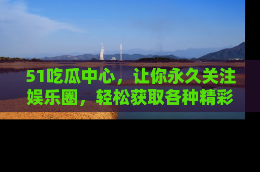 51吃瓜中心，让你永久关注娱乐圈，轻松获取各种精彩的吃瓜信息！