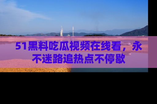 51黑料吃瓜视频在线看，永不迷路追热点不停歇