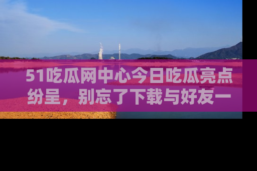 51吃瓜网中心今日吃瓜亮点纷呈，别忘了下载与好友一同分享！