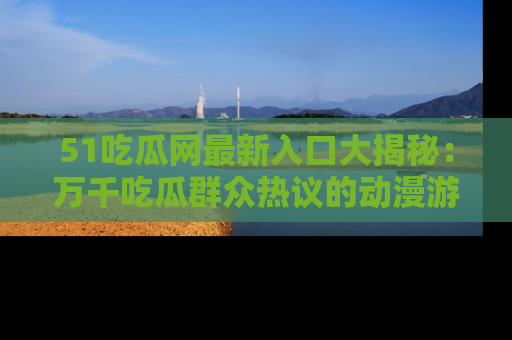 51吃瓜网最新入口大揭秘：万千吃瓜群众热议的动漫游戏事件
