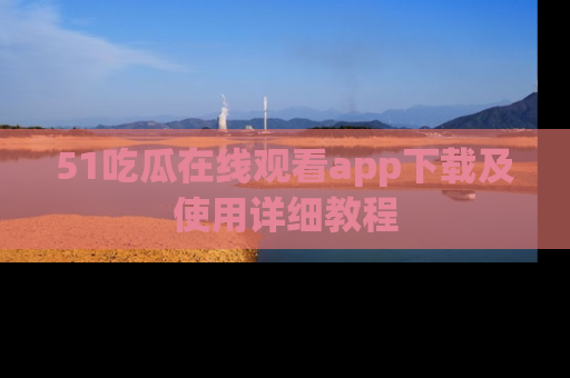 51吃瓜在线观看app下载及使用详细教程