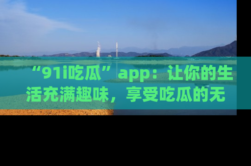 “91i吃瓜”app:让你的生活充满趣味,享受吃瓜的无限乐趣!