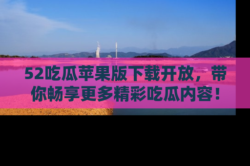 52吃瓜苹果版下载开放，带你畅享更多精彩吃瓜内容！