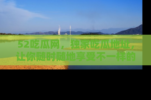52吃瓜网，独家吃瓜地址，让你随时随地享受不一样的观看体验！