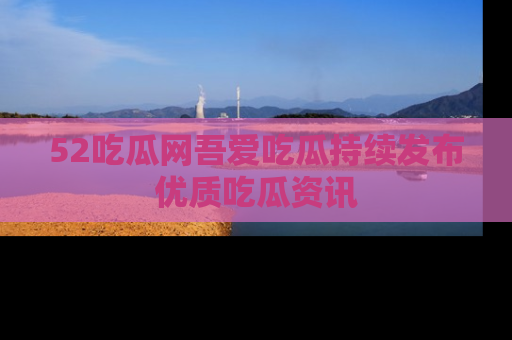 52吃瓜网吾爱吃瓜持续发布优质吃瓜资讯