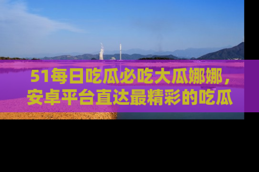 51每日吃瓜必吃大瓜娜娜，安卓平台直达最精彩的吃瓜内容。