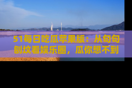 51每日吃瓜苹果版：从句句刨坟看娱乐圈，瓜你想不到的精彩纷呈！