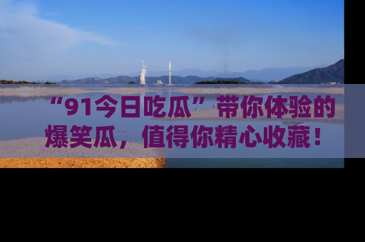 “91今日吃瓜”带你体验的爆笑瓜,值得你精心收藏!