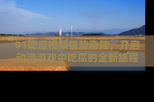 91吃瓜视频强势登陆，开启动漫游戏中吃瓜的全新旅程！