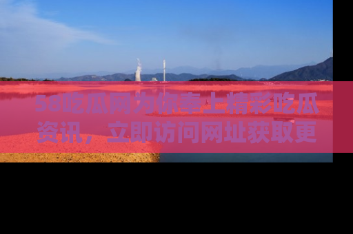 58吃瓜网为你奉上精彩吃瓜资讯，立即访问网址获取更多内容！