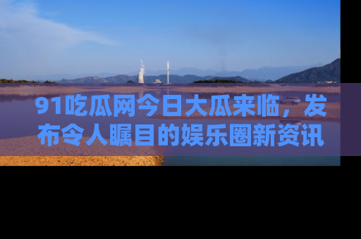 91吃瓜网今日大瓜来临，发布令人瞩目的娱乐圈新资讯！