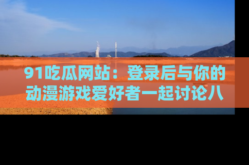 91吃瓜网站：登录后与你的动漫游戏爱好者一起讨论八卦！
