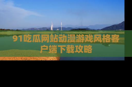 91吃瓜网站动漫游戏风格客户端下载攻略