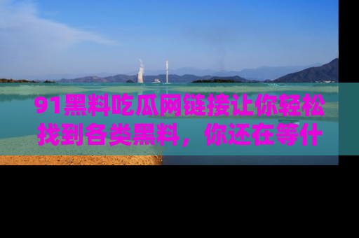 91黑料吃瓜网链接让你轻松找到各类黑料，你还在等什么呢？