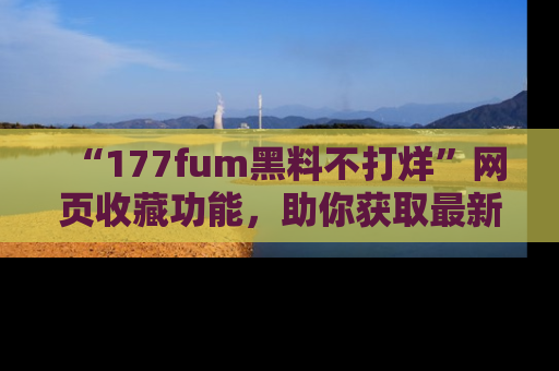“177fum黑料不打烊”网页收藏功能,助你获取最新黑料动态