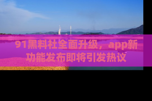 91黑料社全面升级，app新功能发布即将引发热议