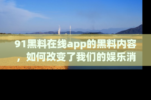 91黑料在线app的黑料内容，如何改变了我们的娱乐消费习惯？