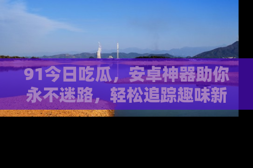 91今日吃瓜,安卓神器助你永不迷路,轻松追踪趣味新闻!