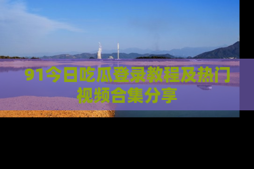 91今日吃瓜登录教程及热门视频合集分享