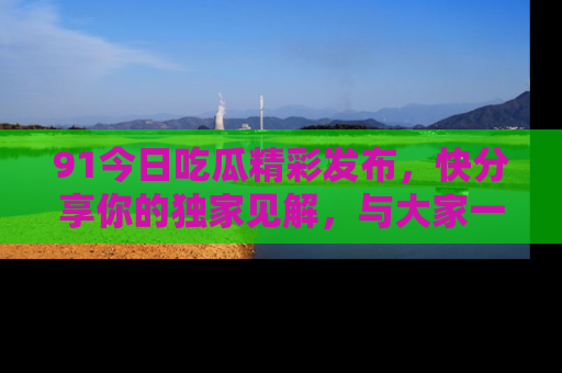 91今日吃瓜精彩发布,快分享你的独家见解,与大家一起讨论吧!