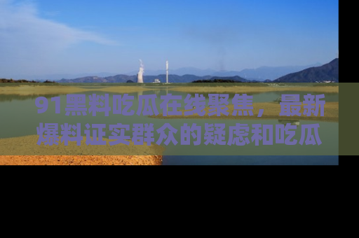 91黑料吃瓜在线聚焦，最新爆料证实群众的疑虑和吃瓜乐趣！