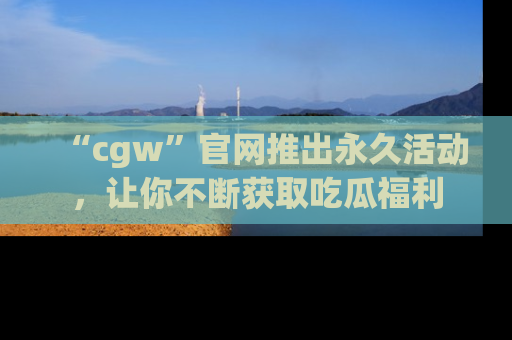 “cgw”官网推出永久活动，让你不断获取吃瓜福利