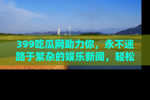 399吃瓜网助力你，永不迷路于繁杂的娱乐新闻，轻松追踪热点！