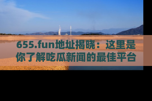 655.fun地址揭晓：这里是你了解吃瓜新闻的最佳平台，快来探索吧！