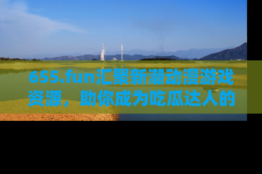 655.fun汇聚新潮动漫游戏资源，助你成为吃瓜达人的必备平台！