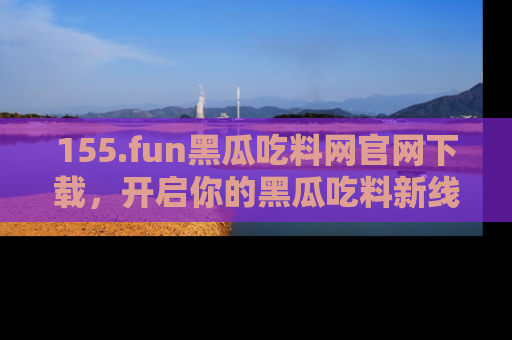 155.fun黑瓜吃料网官网下载,开启你的黑瓜吃料新线路,轻松找到入口!