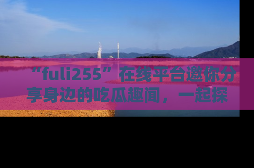 “fuli255”在线平台邀你分享身边的吃瓜趣闻，一起探索生活的小秘密！