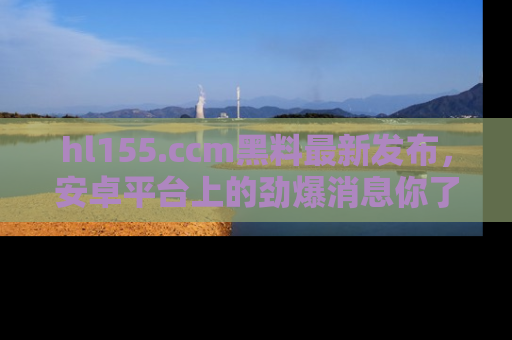 hl155.ccm黑料最新发布，安卓平台上的劲爆消息你了解了吗？