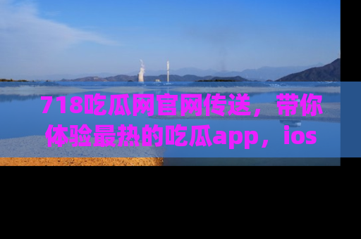 718吃瓜网官网传送，带你体验最热的吃瓜app，ios用户必备哦！