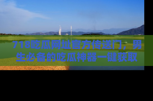 718吃瓜网址官方传送门，男生必备的吃瓜神器一键获取！
