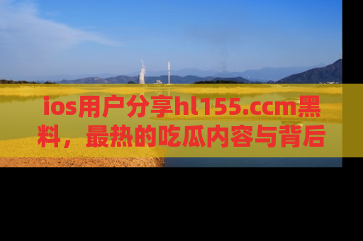 ios用户分享hl155.ccm黑料，最热的吃瓜内容与背后的真实事件！