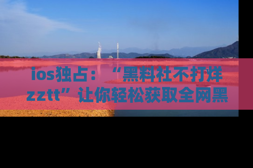 ios独占：“黑料社不打烊zztt”让你轻松获取全网黑料信息，不容错过！
