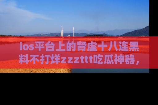 ios平台上的肾虚十八连黑料不打烊zzzttt吃瓜神器，你绝对不能错过
