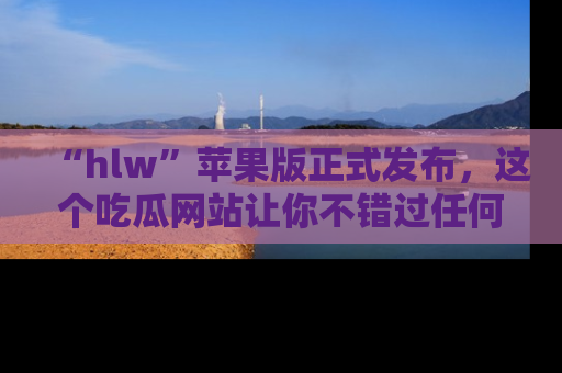 “hlw”苹果版正式发布，这个吃瓜网站让你不错过任何热议话题！