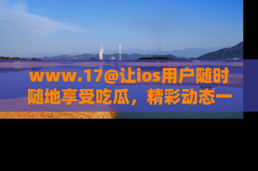 www.17@让ios用户随时随地享受吃瓜，精彩动态一手掌握