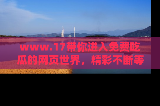 www.17带你进入免费吃瓜的网页世界，精彩不断等着你！