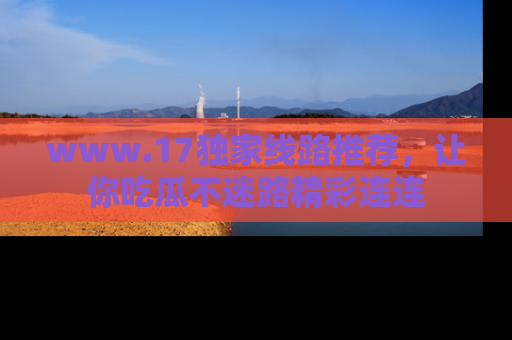 www.17独家线路推荐，让你吃瓜不迷路精彩连连