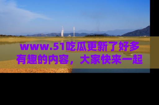 www.51吃瓜更新了好多有趣的内容，大家快来一起享受这波吃瓜热潮吧！