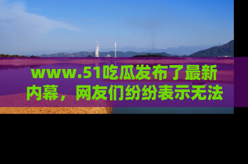 www.51吃瓜发布了最新内幕，网友们纷纷表示无法接受！