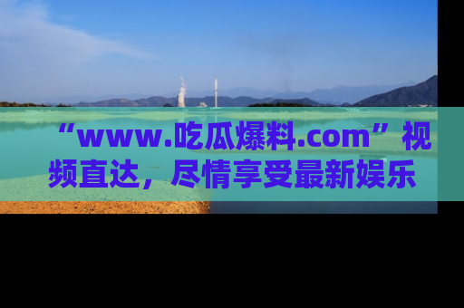 “www.吃瓜爆料.com”视频直达，尽情享受最新娱乐圈的吃瓜盛宴！