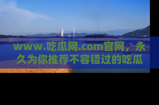 www.吃瓜网.com官网，永久为你推荐不容错过的吃瓜故事